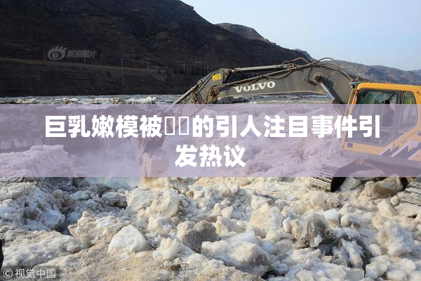 巨乳嫩模被❌‌的引人注目事件引发热议