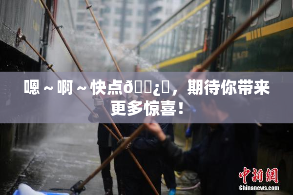 嗯～啊～快点🌿‌，期待你带来更多惊喜！