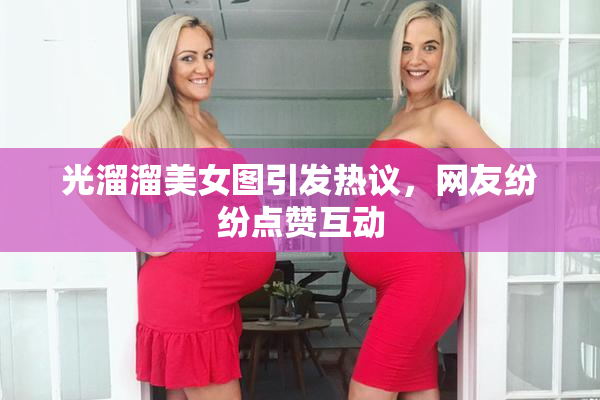 光溜溜美女图引发热议，网友纷纷点赞互动