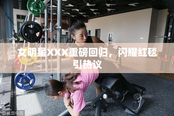 女明星XXX重磅回归，闪耀红毯引热议