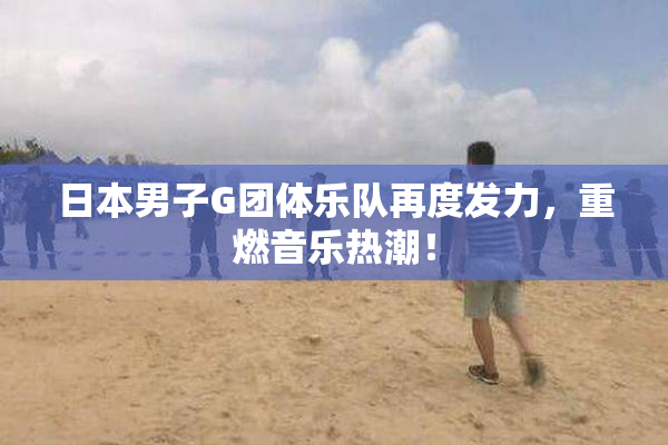 日本男子G团体乐队再度发力，重燃音乐热潮！