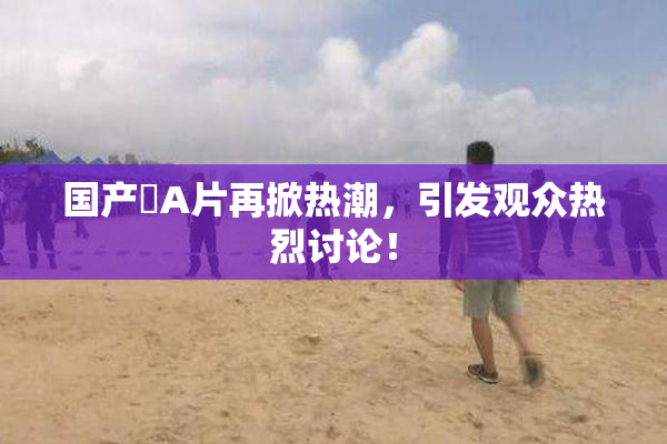 国产婬A片再掀热潮，引发观众热烈讨论！