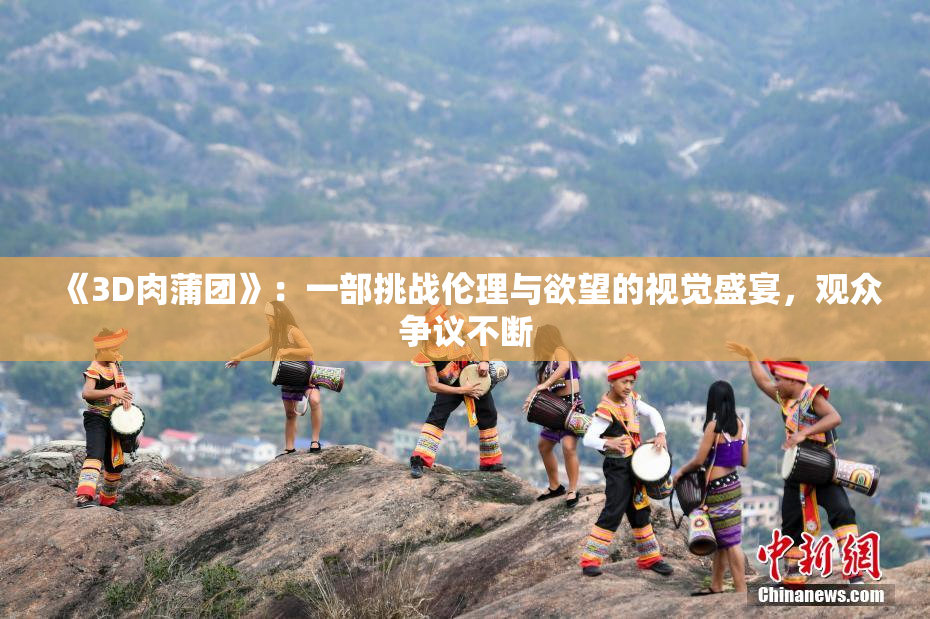 《3D肉蒲团》：一部挑战伦理与欲望的视觉盛宴，观众争议不断