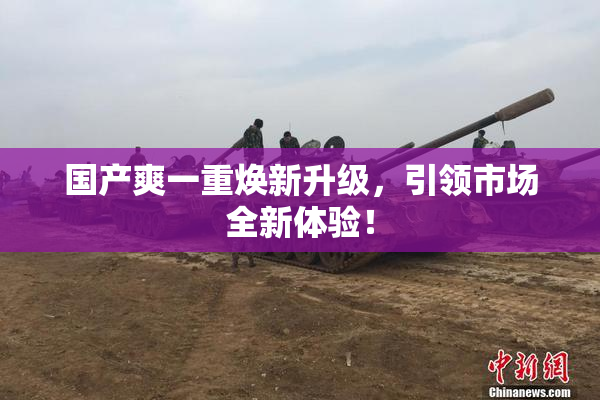 国产爽一重焕新升级，引领市场全新体验！