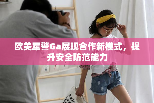 欧美军警Ga展现合作新模式，提升安全防范能力
