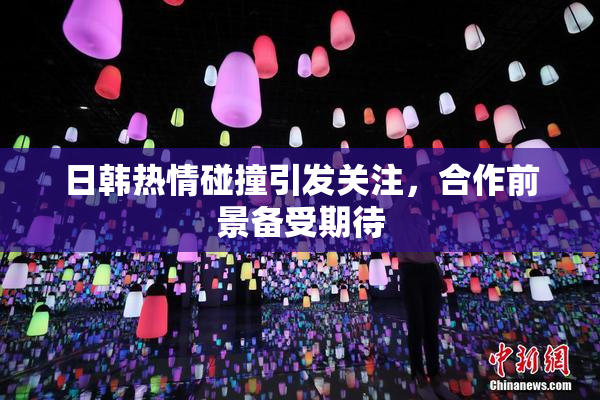 日韩热情碰撞引发关注，合作前景备受期待