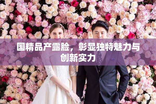 国精品产露脸，彰显独特魅力与创新实力