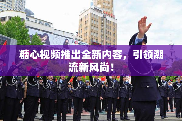 糖心视频推出全新内容，引领潮流新风尚！