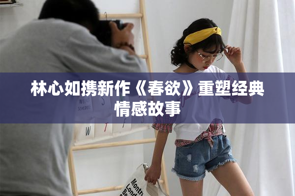 林心如携新作《春欲》重塑经典情感故事