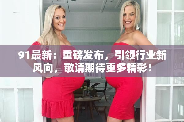 91最新：重磅发布，引领行业新风向，敬请期待更多精彩！