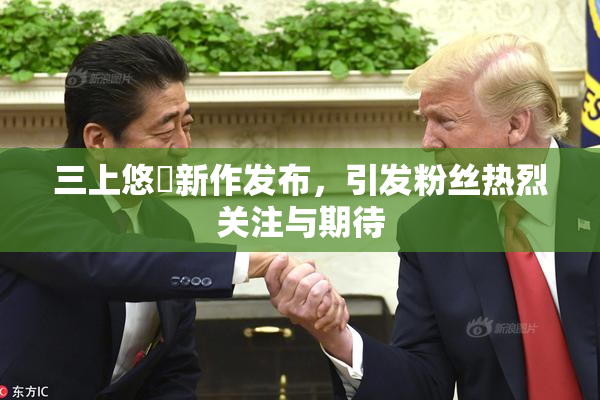 三上悠亜新作发布，引发粉丝热烈关注与期待