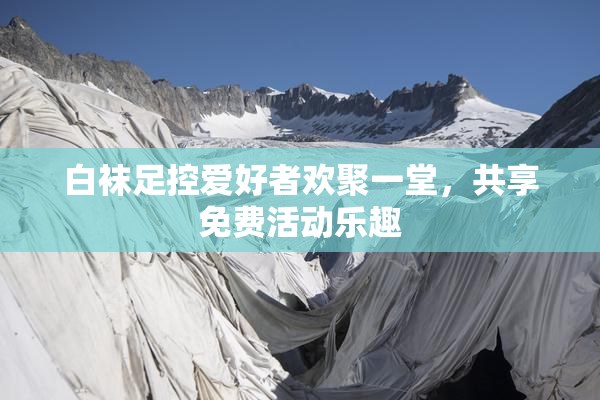 白袜足控爱好者欢聚一堂，共享免费活动乐趣