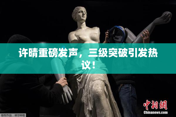 许晴重磅发声，三级突破引发热议！