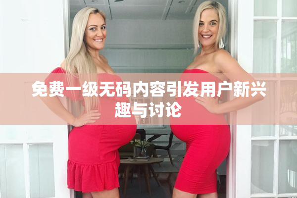 免费一级无码内容引发用户新兴趣与讨论