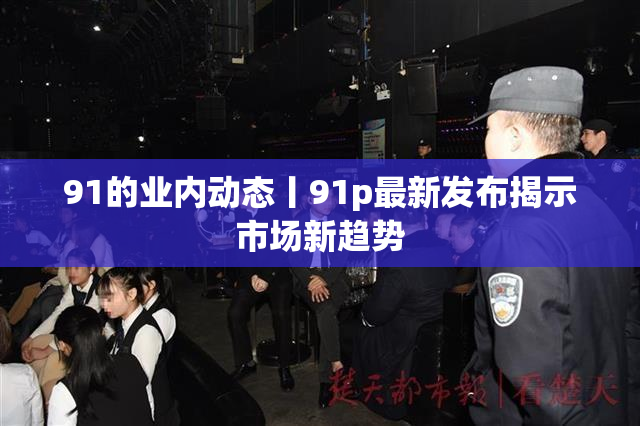 91的业内动态丨91p最新发布揭示市场新趋势