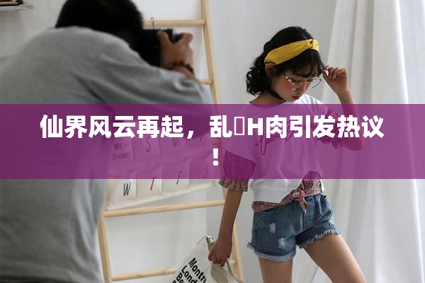 仙界风云再起，乱婬H肉引发热议！