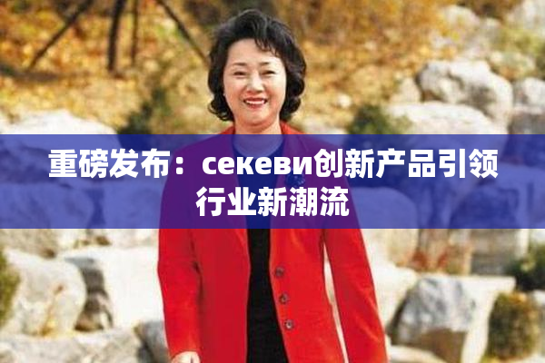 重磅发布：ceкеви创新产品引领行业新潮流