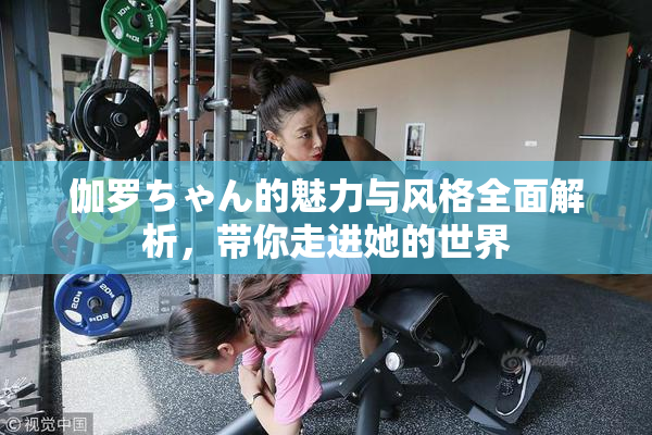 伽罗ちゃん的魅力与风格全面解析，带你走进她的世界