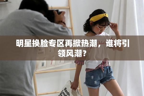 明星换脸专区再掀热潮，谁将引领风潮？