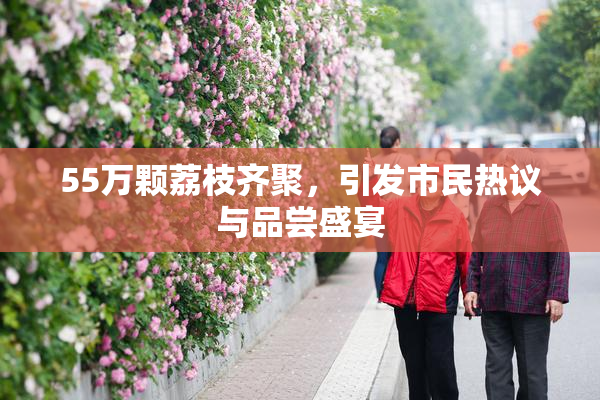 55万颗荔枝齐聚，引发市民热议与品尝盛宴