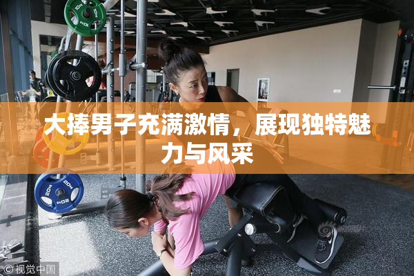 大捧男子充满激情，展现独特魅力与风采