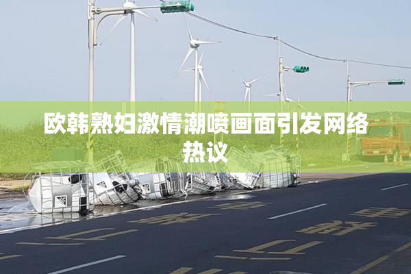 欧韩熟妇激情潮喷画面引发网络热议
