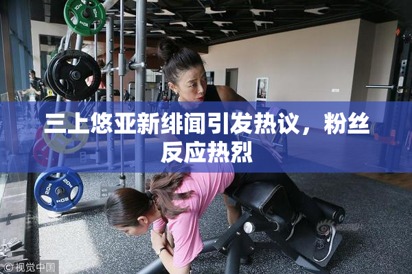 三上悠亚新绯闻引发热议，粉丝反应热烈