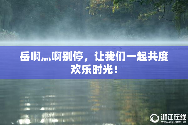 岳啊灬啊别停，让我们一起共度欢乐时光！