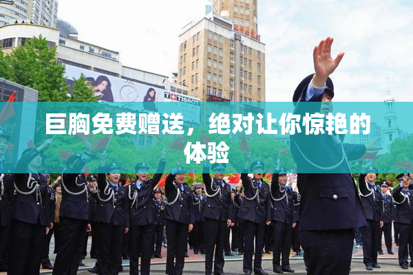 巨胸免费赠送，绝对让你惊艳的体验