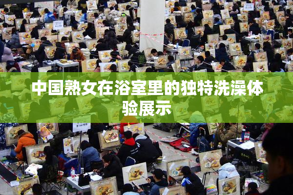 中国熟女在浴室里的独特洗澡体验展示