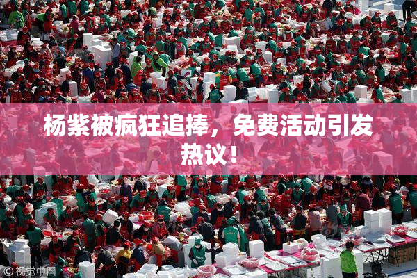 杨紫被疯狂追捧，免费活动引发热议！