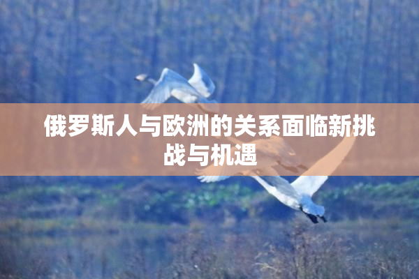 俄罗斯人与欧洲的关系面临新挑战与机遇