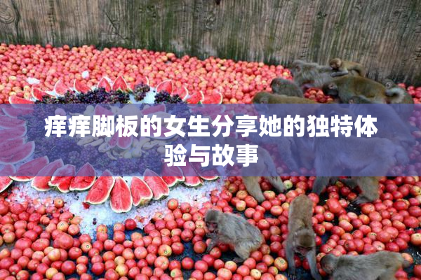 痒痒脚板的女生分享她的独特体验与故事