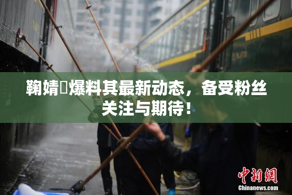 鞠婧祎爆料其最新动态，备受粉丝关注与期待！