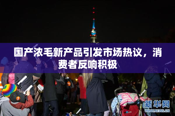 国产浓毛新产品引发市场热议，消费者反响积极