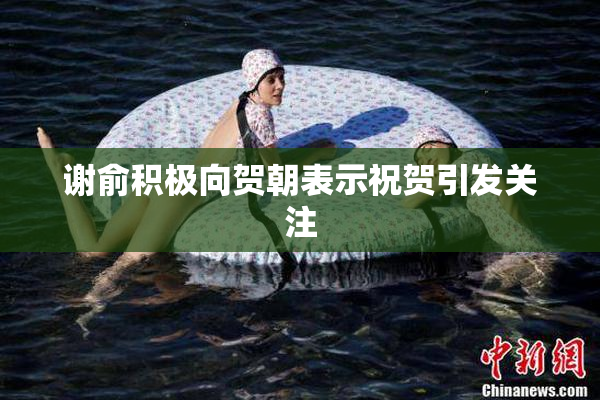 谢俞积极向贺朝表示祝贺引发关注