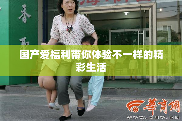 国产爱福利带你体验不一样的精彩生活