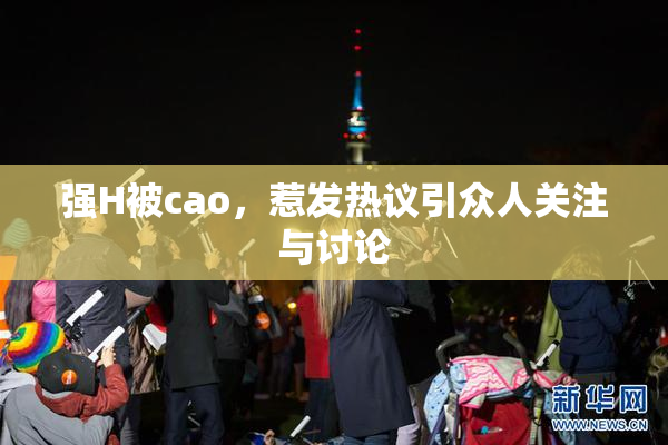 强H被cao，惹发热议引众人关注与讨论