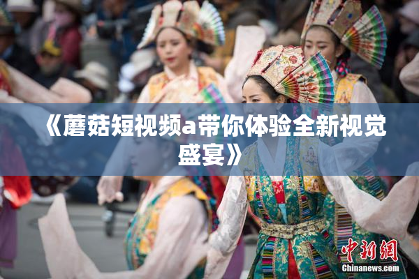 《蘑菇短视频a带你体验全新视觉盛宴》