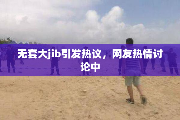 无套大jib引发热议，网友热情讨论中