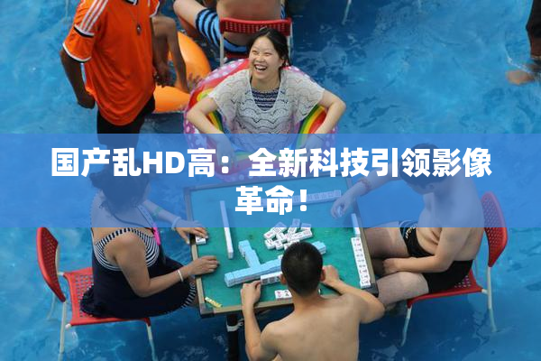 国产乱HD高：全新科技引领影像革命！