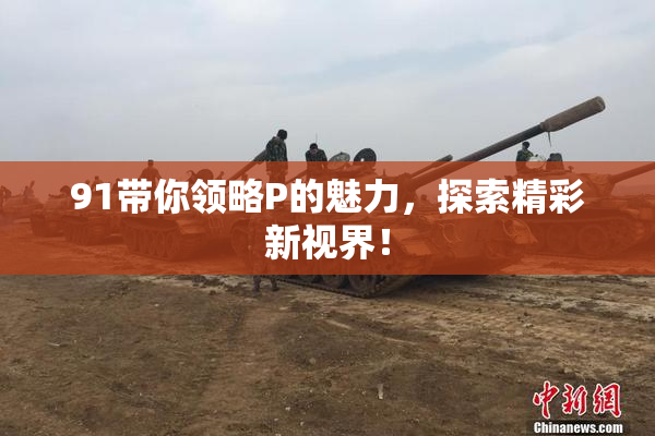 91带你领略P的魅力，探索精彩新视界！