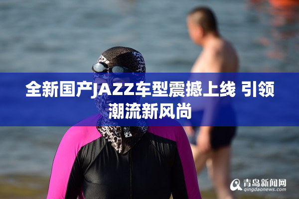 全新国产JAZZ车型震撼上线 引领潮流新风尚