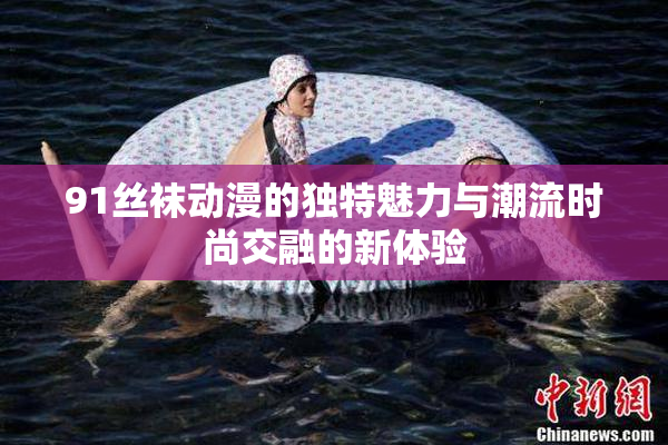 91丝袜动漫的独特魅力与潮流时尚交融的新体验