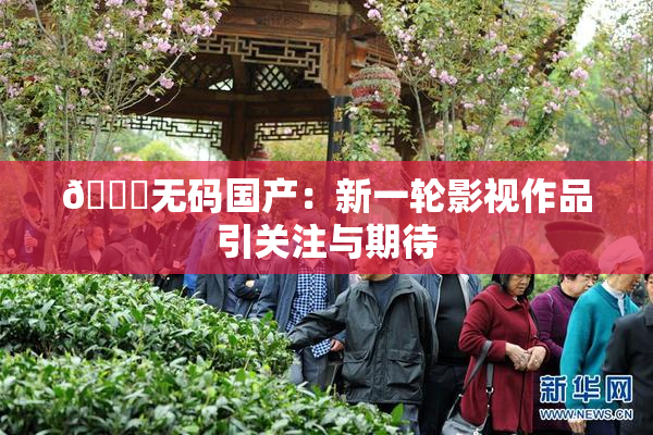 🔞无码国产：新一轮影视作品引关注与期待