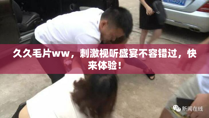 久久毛片ww，刺激视听盛宴不容错过，快来体验！