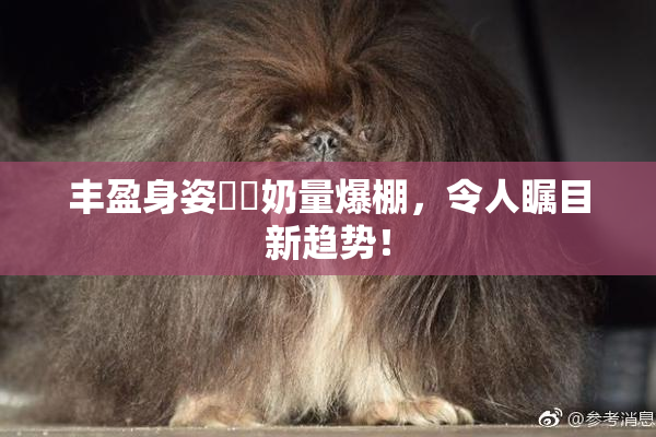 丰盈身姿❌‌奶量爆棚，令人瞩目新趋势！