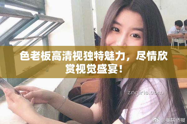 色老板高清视独特魅力，尽情欣赏视觉盛宴！