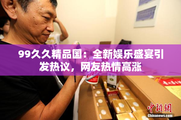 99久久精品国：全新娱乐盛宴引发热议，网友热情高涨