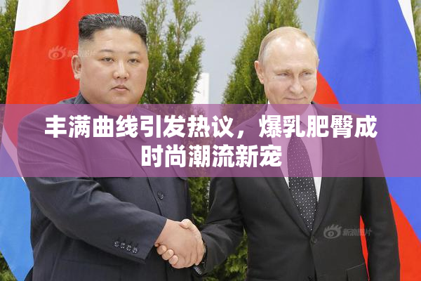丰满曲线引发热议，爆乳肥臀成时尚潮流新宠
